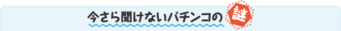 今さら聞けないパチンコの謎 今さら聞けないパチンコの謎