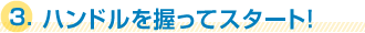 3.ハンドルを握ってスタート! 3.ハンドルを握ってスタート!